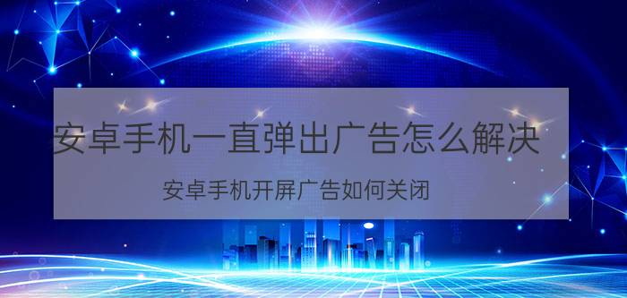 安卓手机一直弹出广告怎么解决 安卓手机开屏广告如何关闭？